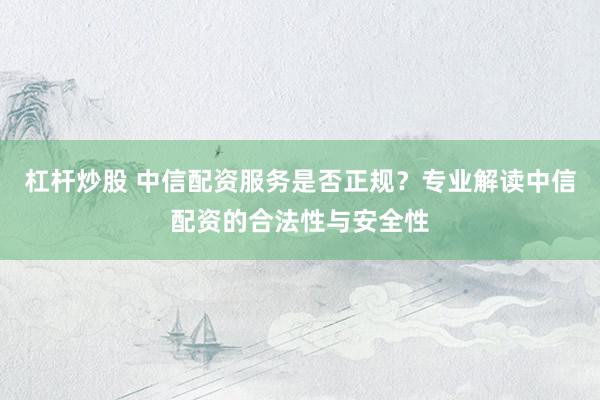 杠杆炒股 中信配资服务是否正规？专业解读中信配资的合法性与安全性
