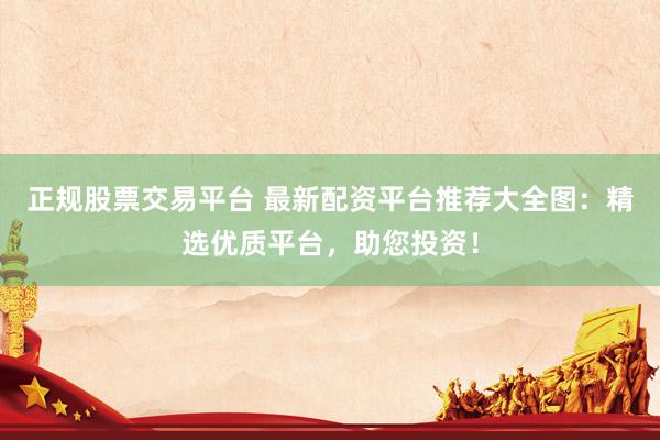 正规股票交易平台 最新配资平台推荐大全图：精选优质平台，助您投资！