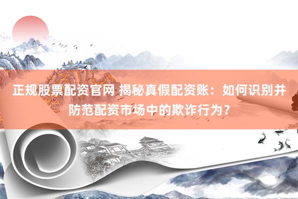 正规股票配资官网 揭秘真假配资账：如何识别并防范配资市场中的欺诈行为？