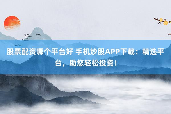 股票配资哪个平台好 手机炒股APP下载：精选平台，助您轻松投资！