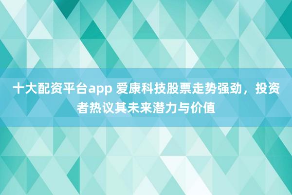 十大配资平台app 爱康科技股票走势强劲，投资者热议其未来潜力与价值