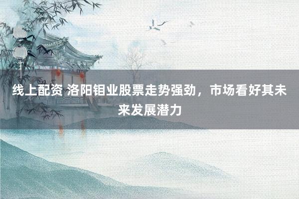 线上配资 洛阳钼业股票走势强劲，市场看好其未来发展潜力