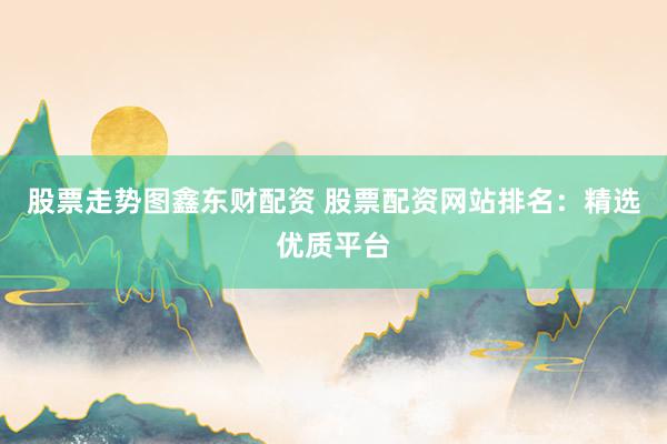 股票走势图鑫东财配资 股票配资网站排名：精选优质平台