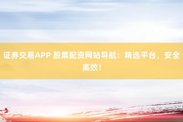 证券交易APP 股票配资网站导航：精选平台，安全高效！