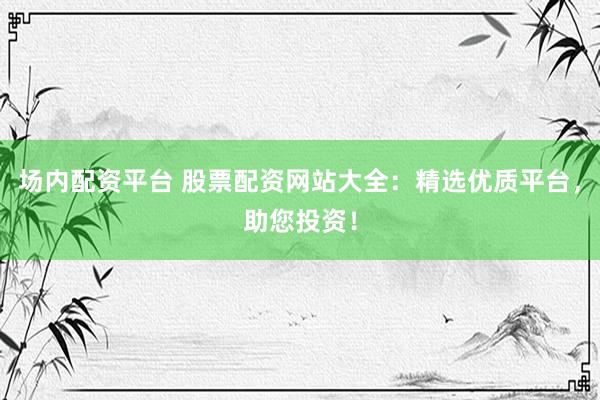 场内配资平台 股票配资网站大全：精选优质平台，助您投资！