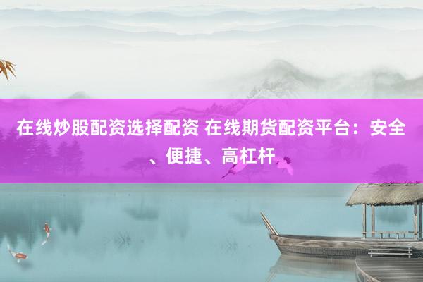 在线炒股配资选择配资 在线期货配资平台：安全、便捷、高杠杆
