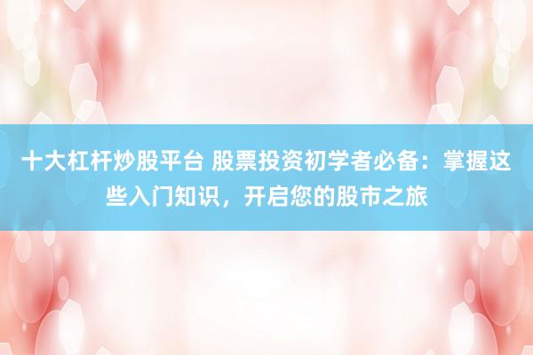 十大杠杆炒股平台 股票投资初学者必备：掌握这些入门知识，开启您的股市之旅