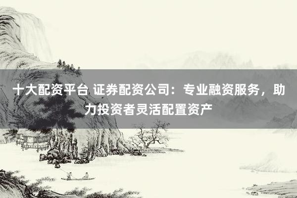 十大配资平台 证券配资公司:专业融资服务,助力投资者灵活配置资产
