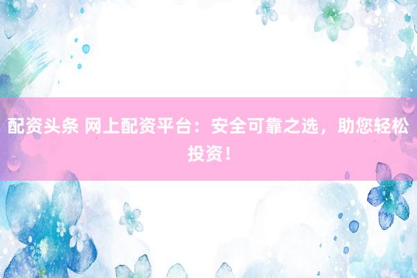 配资头条 网上配资平台：安全可靠之选，助您轻松投资！