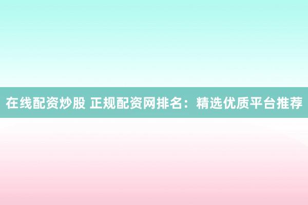 在线配资炒股 正规配资网排名：精选优质平台推荐
