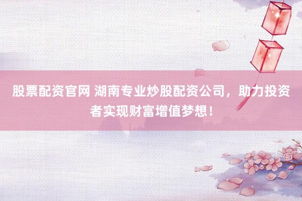 股票配资官网 湖南专业炒股配资公司，助力投资者实现财富增值梦想！