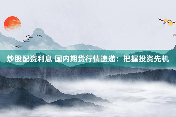 炒股配资利息 国内期货行情速递：把握投资先机