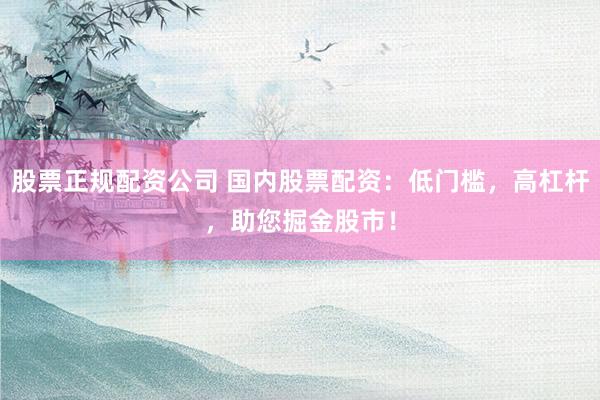 股票正规配资公司 国内股票配资:低门槛,高杠杆,助您掘金股市!