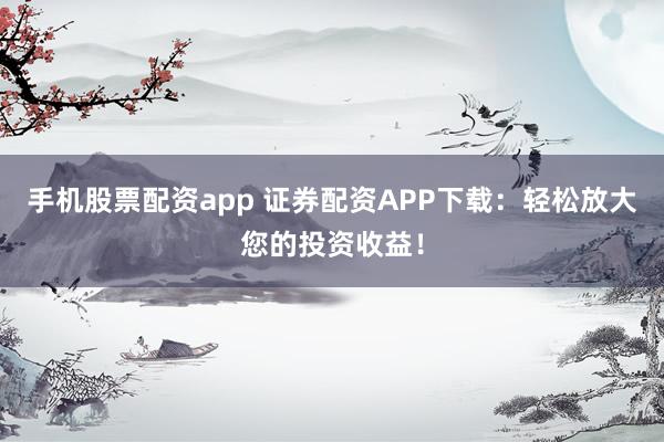 手机股票配资app 证券配资APP下载：轻松放大您的投资收益！