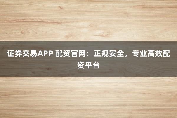 证券交易APP 配资官网：正规安全，专业高效配资平台