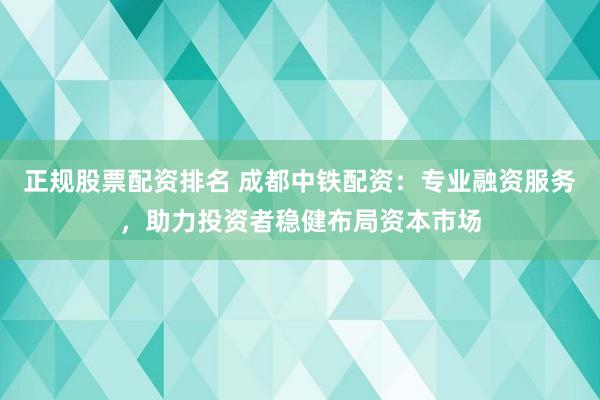正规股票配资排名 成都中铁配资：专业融资服务，助力投资者稳健布局资本市场