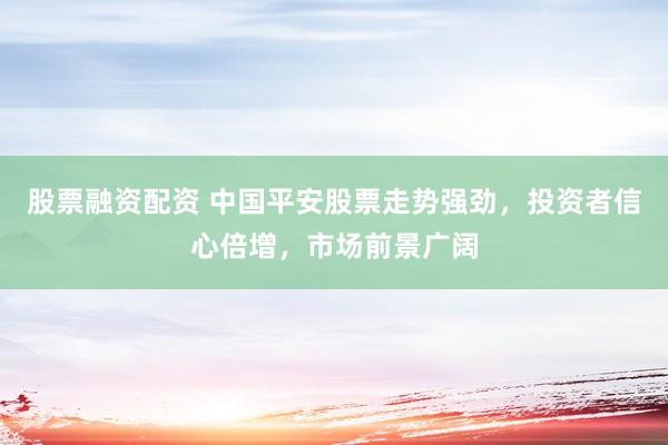 股票融资配资 中国平安股票走势强劲，投资者信心倍增，市场前景广阔