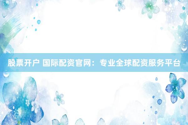 股票开户 国际配资官网：专业全球配资服务平台