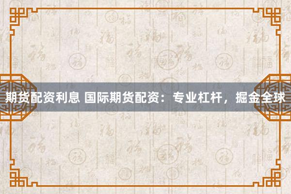 期货配资利息 国际期货配资：专业杠杆，掘金全球