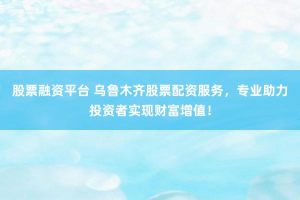 股票融资平台 乌鲁木齐股票配资服务，专业助力投资者实现财富增值！